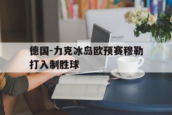 bet365投注-德国-力克冰岛欧预赛穆勒打入制胜球