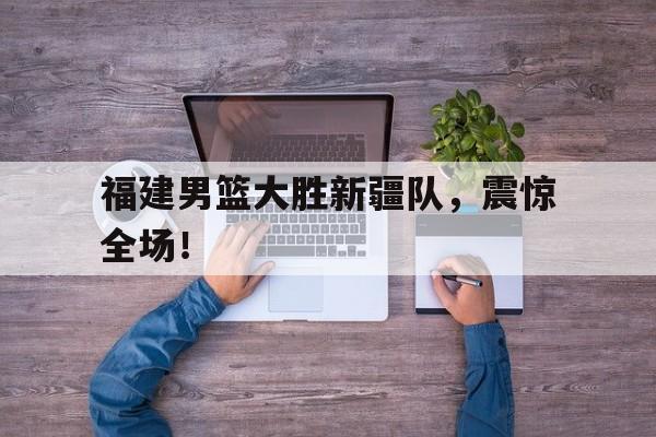 bet365线上投注-福建男篮大胜新疆队，震惊全场！