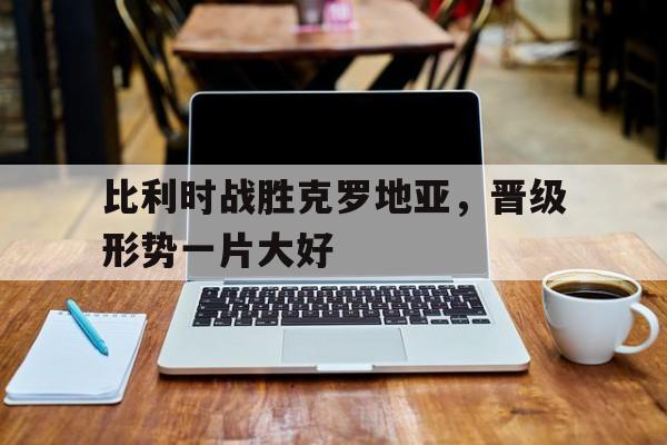 bet365平台官网-比利时战胜克罗地亚，晋级形势一片大好